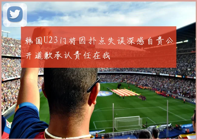 韩国U23门将因扑点失误深感自责公开道歉承认责任在我