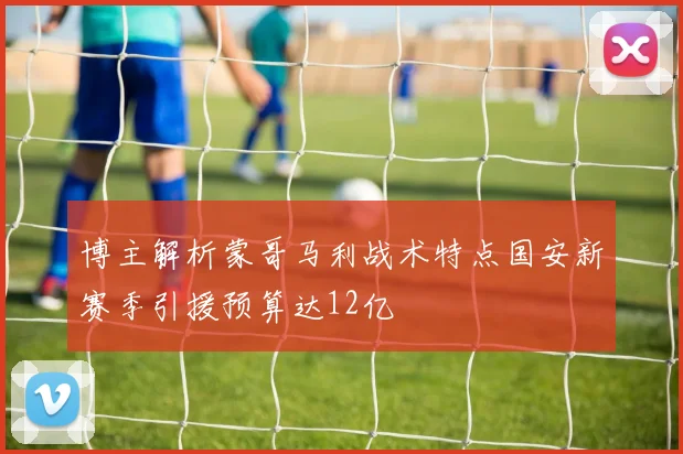 博主解析蒙哥马利战术特点国安新赛季引援预算达12亿