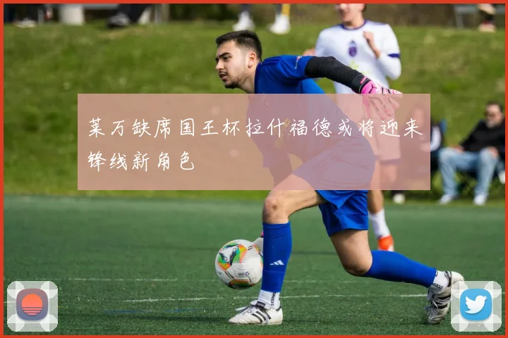 莱万缺席国王杯拉什福德或将迎来锋线新角色