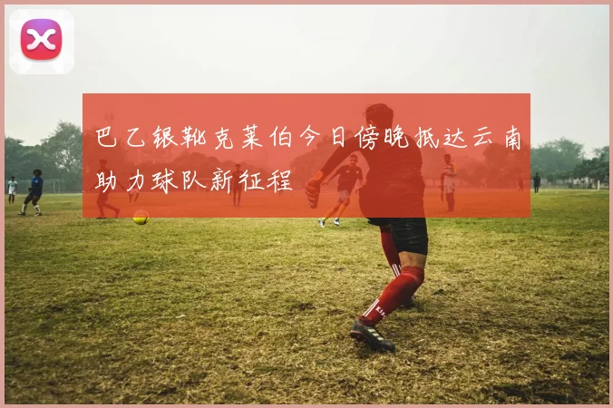 巴乙银靴克莱伯今日傍晚抵达云南助力球队新征程