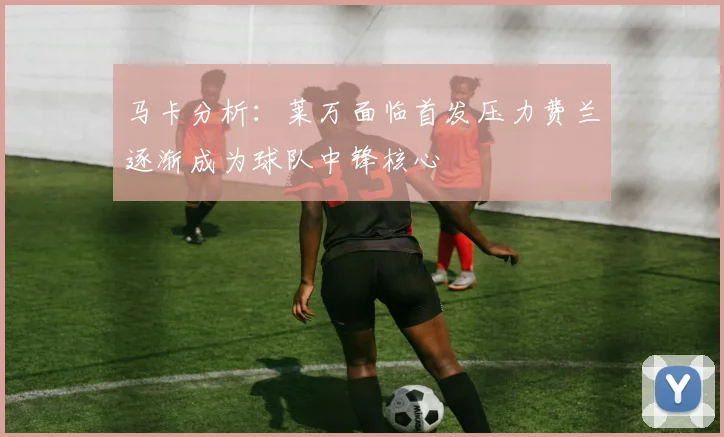 马卡分析：莱万面临首发压力费兰逐渐成为球队中锋核心