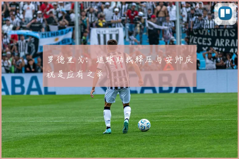 罗德里戈：进球助我释压与安帅庆祝是应有之举