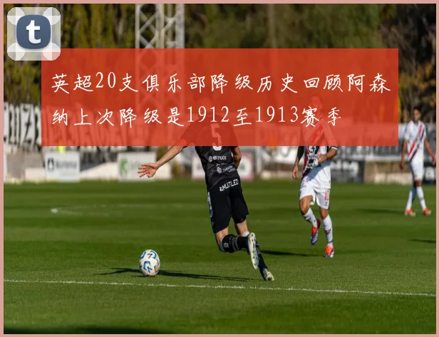 英超20支俱乐部降级历史回顾阿森纳上次降级是1912至1913赛季
