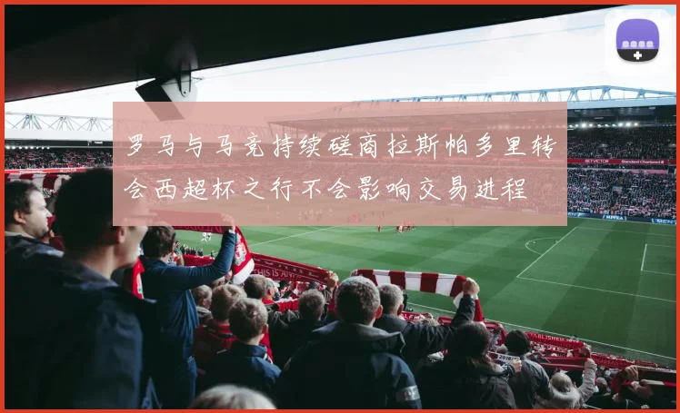 罗马与马竞持续磋商拉斯帕多里转会西超杯之行不会影响交易进程