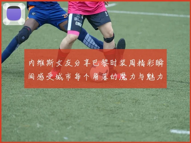 内维斯女友分享巴黎时装周精彩瞬间感受城市每个角落的魔力与魅力
