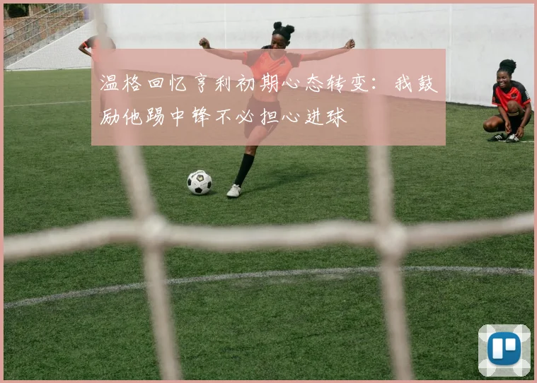 温格回忆亨利初期心态转变：我鼓励他踢中锋不必担心进球