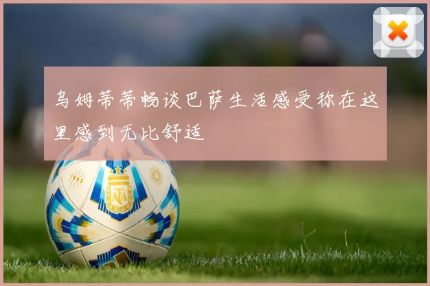 乌姆蒂蒂畅谈巴萨生活感受称在这里感到无比舒适