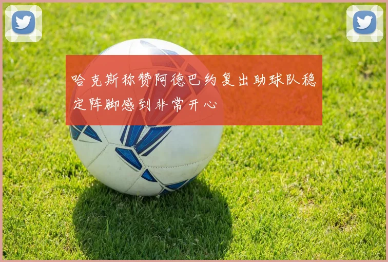 哈克斯称赞阿德巴约复出助球队稳定阵脚感到非常开心