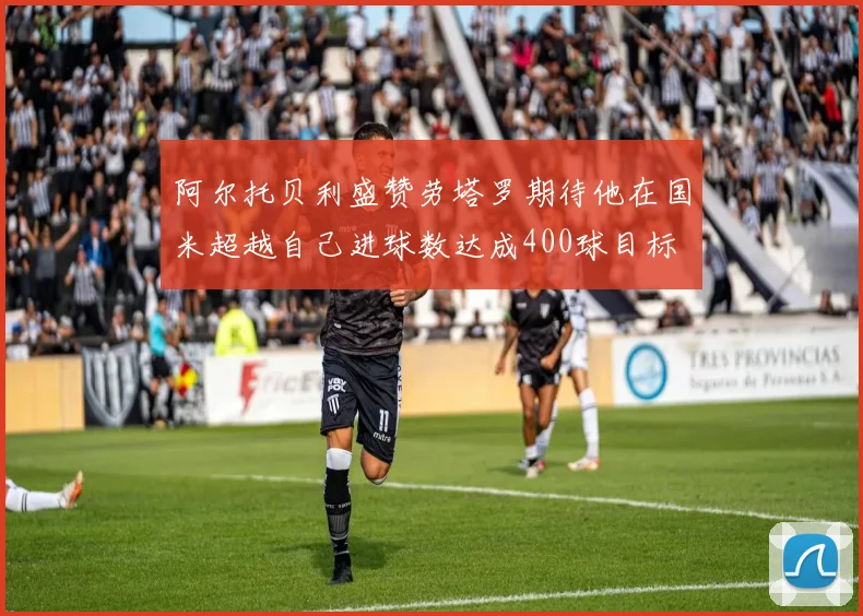 阿尔托贝利盛赞劳塔罗期待他在国米超越自己进球数达成400球目标