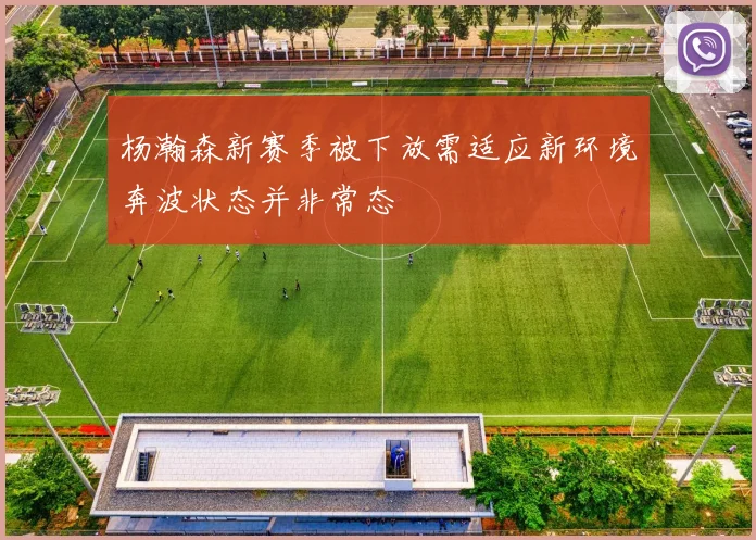 杨瀚森新赛季被下放需适应新环境奔波状态并非常态