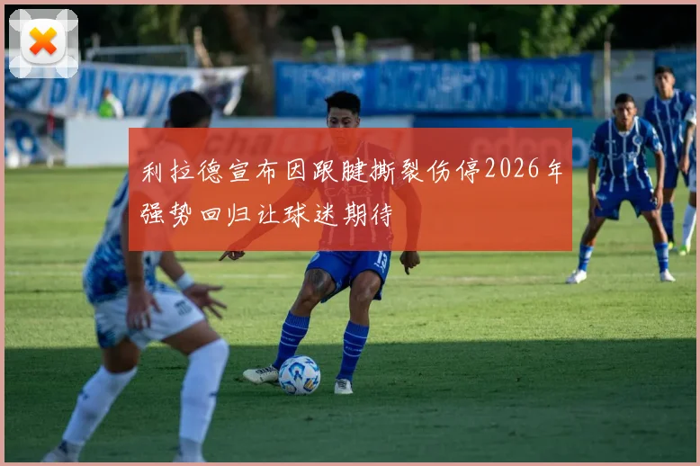 利拉德宣布因跟腱撕裂伤停2026年强势回归让球迷期待