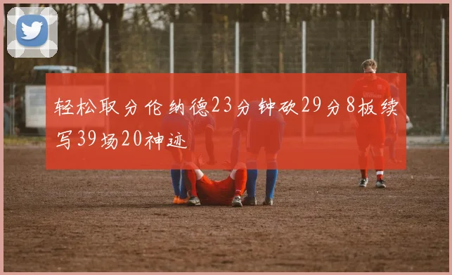 轻松取分伦纳德23分钟砍29分8板续写39场20神迹