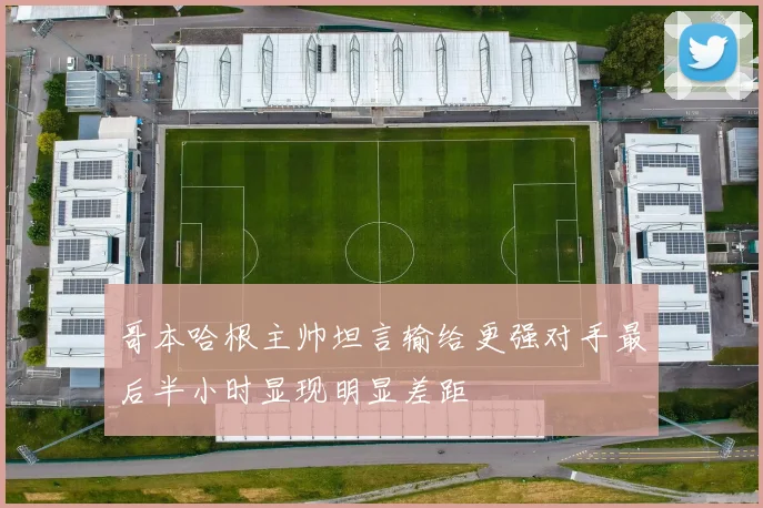 哥本哈根主帅坦言输给更强对手最后半小时显现明显差距