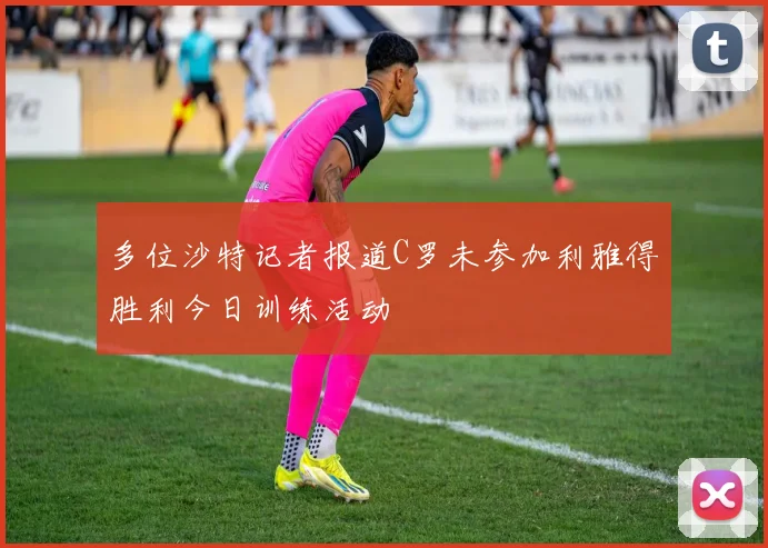 多位沙特记者报道C罗未参加利雅得胜利今日训练活动