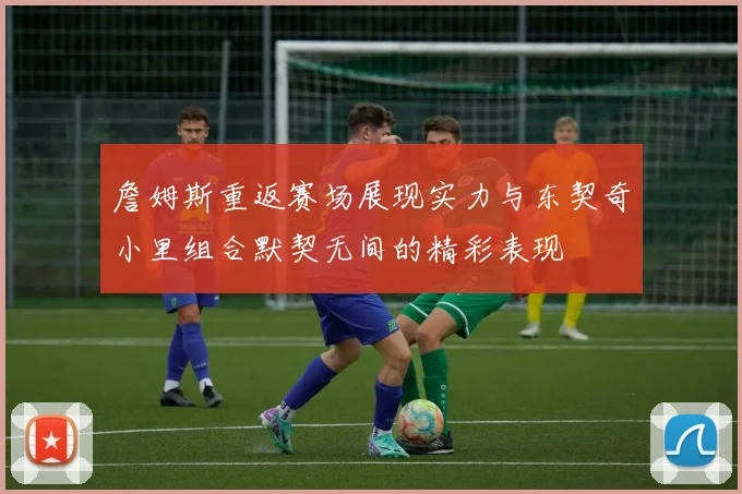 詹姆斯重返赛场展现实力与东契奇小里组合默契无间的精彩表现
