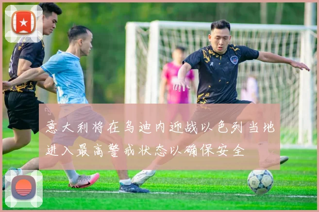 意大利将在乌迪内迎战以色列当地进入最高警戒状态以确保安全
