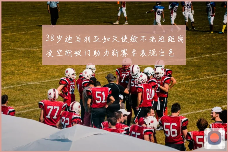 38岁迪马利亚如天使般不老近距离凌空斩破门助力新赛季表现出色
