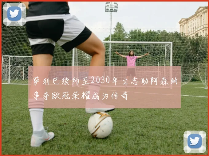 萨利巴续约至2030年立志助阿森纳争夺欧冠荣耀成为传奇