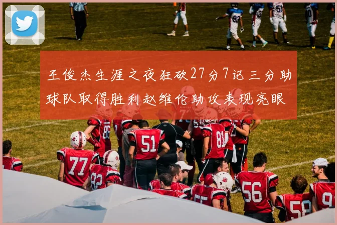 王俊杰生涯之夜狂砍27分7记三分助球队取得胜利赵维伦助攻表现亮眼
