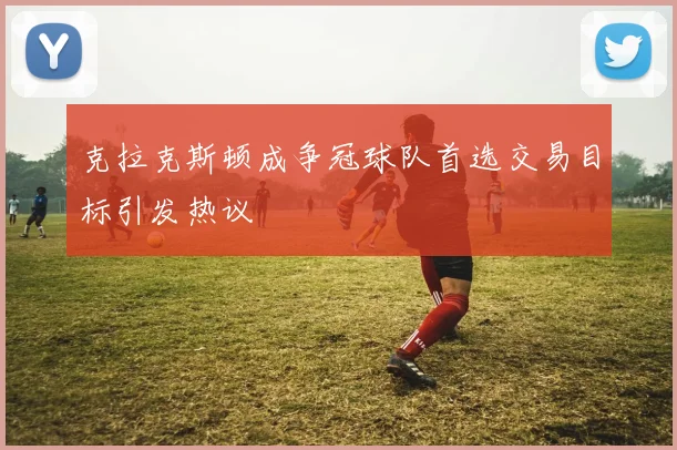 克拉克斯顿成争冠球队首选交易目标引发热议