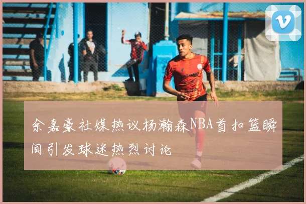 余嘉豪社媒热议杨瀚森NBA首扣篮瞬间引发球迷热烈讨论