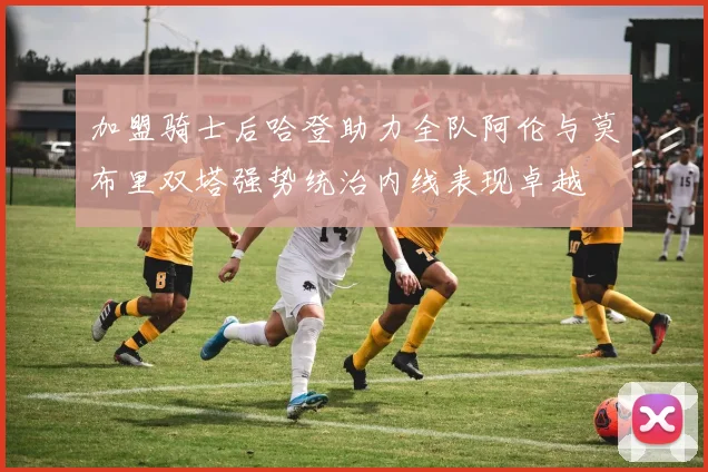 加盟骑士后哈登助力全队阿伦与莫布里双塔强势统治内线表现卓越