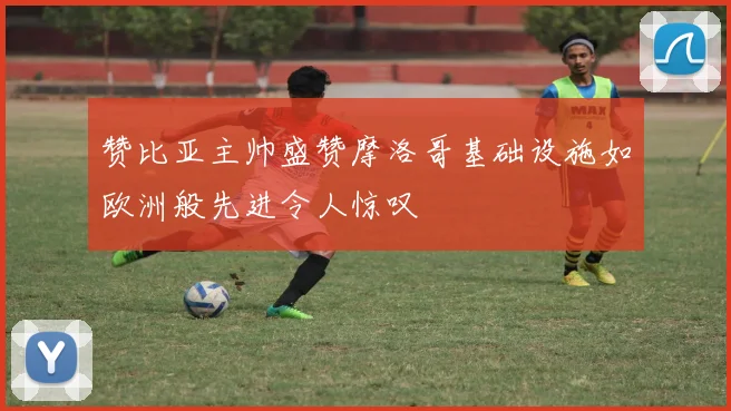 赞比亚主帅盛赞摩洛哥基础设施如欧洲般先进令人惊叹