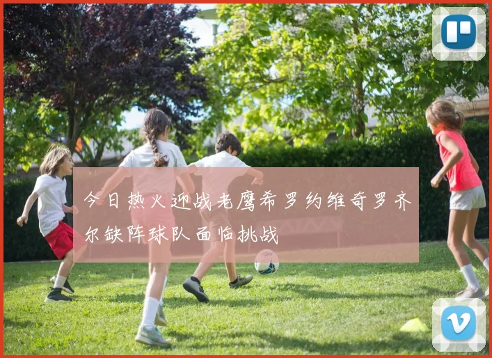今日热火迎战老鹰希罗约维奇罗齐尔缺阵球队面临挑战