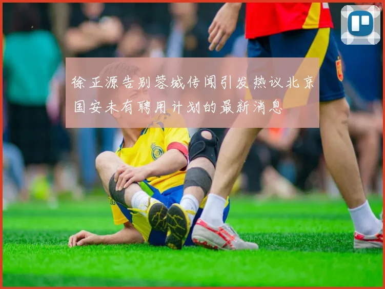 徐正源告别蓉城传闻引发热议北京国安未有聘用计划的最新消息