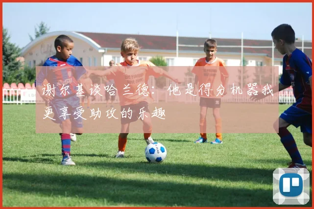 谢尔基谈哈兰德：他是得分机器我更享受助攻的乐趣
