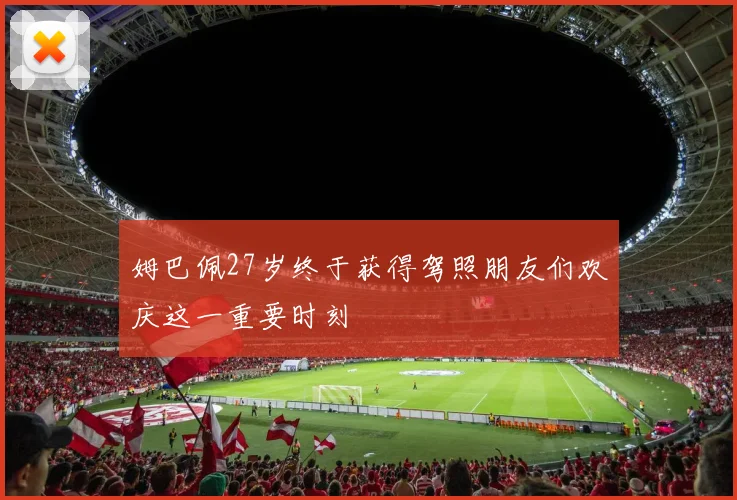 姆巴佩27岁终于获得驾照朋友们欢庆这一重要时刻