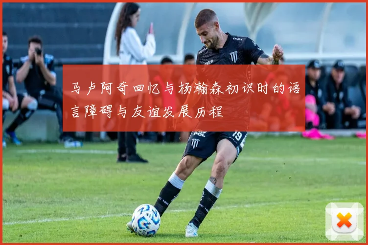 马卢阿奇回忆与杨瀚森初识时的语言障碍与友谊发展历程