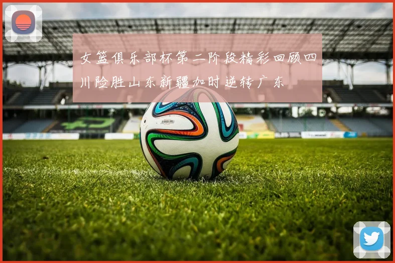 女篮俱乐部杯第二阶段精彩回顾四川险胜山东新疆加时逆转广东