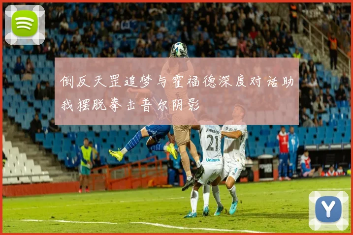 倒反天罡追梦与霍福德深度对话助我摆脱拳击普尔阴影
