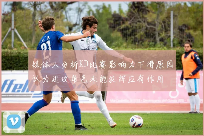 媒体人分析KD比赛影响力下滑原因认为进攻角色未能发挥应有作用