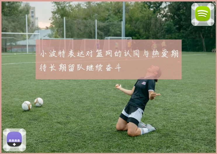 小波特表达对篮网的认同与热爱期待长期留队继续奋斗
