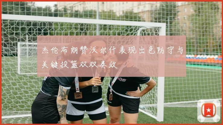 杰伦布朗赞沃尔什表现出色防守与关键投篮双双奏效