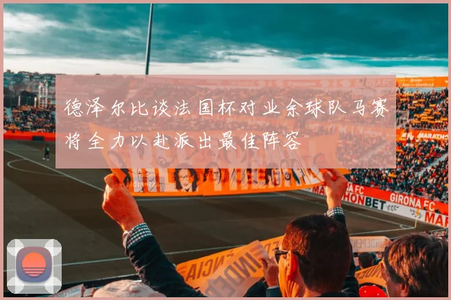 德泽尔比谈法国杯对业余球队马赛将全力以赴派出最佳阵容