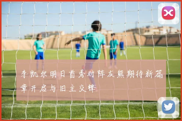 李凯尔明日首秀对阵灰熊期待新篇章开启与旧主交锋